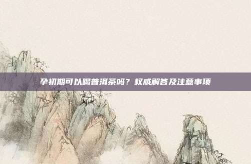 孕初期可以喝普洱茶吗？权威解答及注意事项