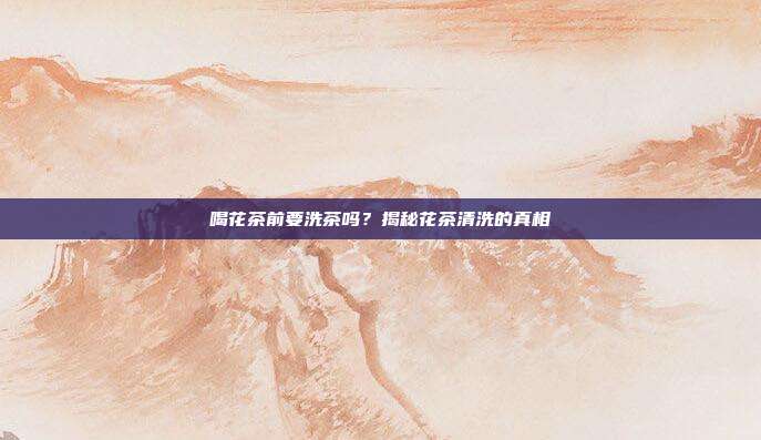喝花茶前要洗茶吗？揭秘花茶清洗的真相