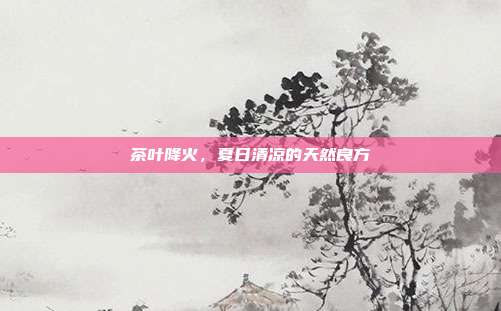 茶叶降火，夏日清凉的天然良方
