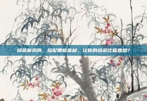绿茶新风尚，搭配哪些食材，让你的绿茶饮趣盎然？