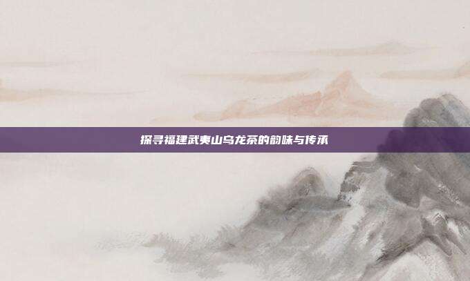 探寻福建武夷山乌龙茶的韵味与传承