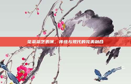 花茶茶艺表演，传统与现代的完美融合