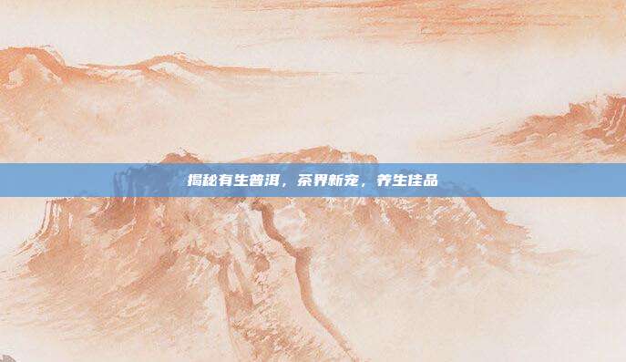 揭秘有生普洱，茶界新宠，养生佳品