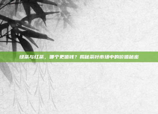 绿茶与红茶，哪个更值钱？揭秘茶叶市场中的价值秘密