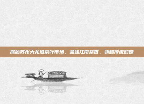 探秘苏州大龙港茶叶市场，品味江南茶香，领略传统韵味