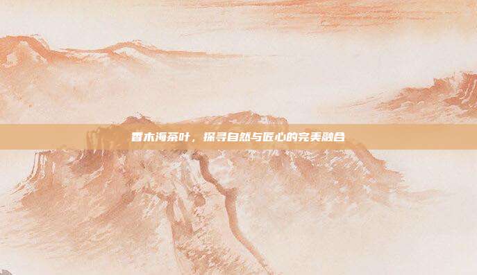香木海茶叶，探寻自然与匠心的完美融合