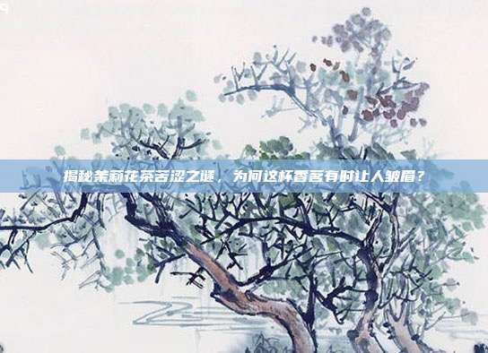 揭秘茉莉花茶苦涩之谜，为何这杯香茗有时让人皱眉？