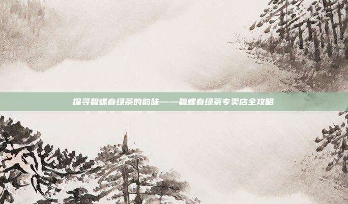 探寻碧螺春绿茶的韵味——碧螺春绿茶专卖店全攻略