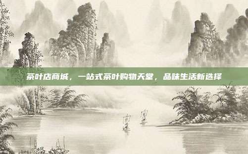茶叶店商城，一站式茶叶购物天堂，品味生活新选择