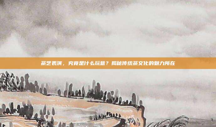茶艺表演，究竟是什么玩意？揭秘传统茶文化的魅力所在