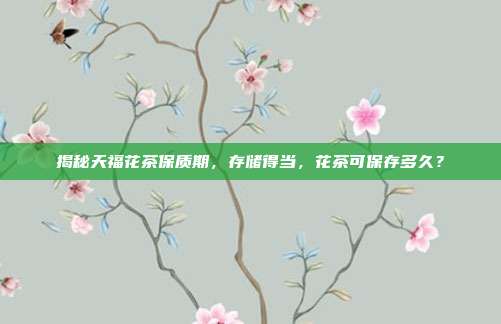 揭秘天福花茶保质期，存储得当，花茶可保存多久？