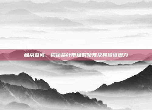 绿茶咨询，揭秘茶叶市场的新宠及其投资潜力