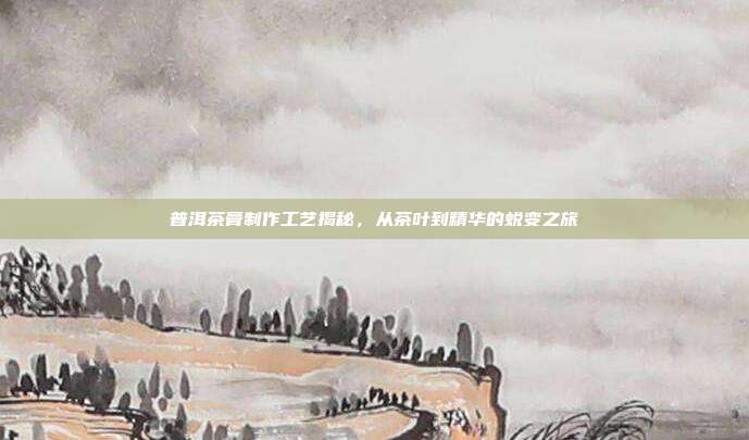 普洱茶膏制作工艺揭秘，从茶叶到精华的蜕变之旅