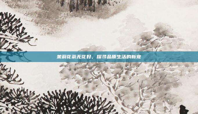 茉莉花茶无花好，探寻品质生活的新宠