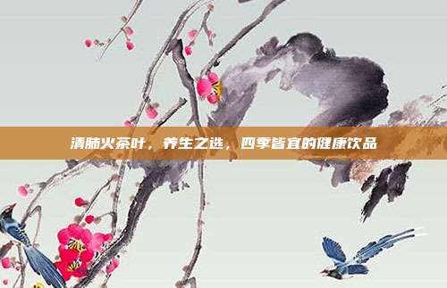 清肺火茶叶，养生之选，四季皆宜的健康饮品