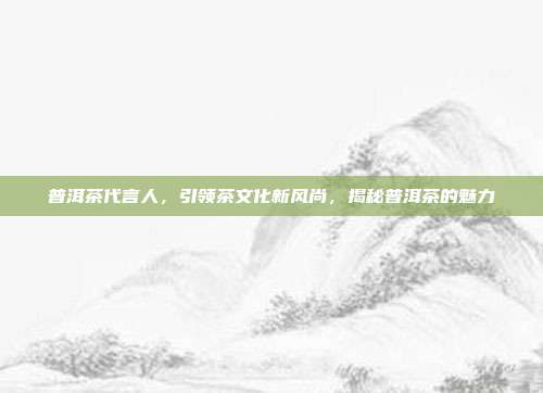 普洱茶代言人，引领茶文化新风尚，揭秘普洱茶的魅力
