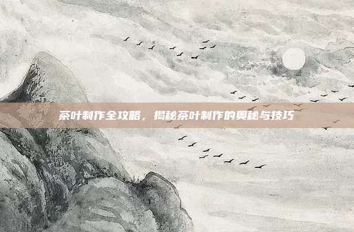 茶叶制作全攻略，揭秘茶叶制作的奥秘与技巧