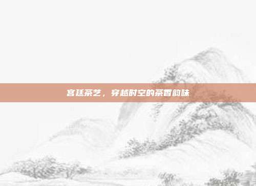 宫廷茶艺，穿越时空的茶香韵味
