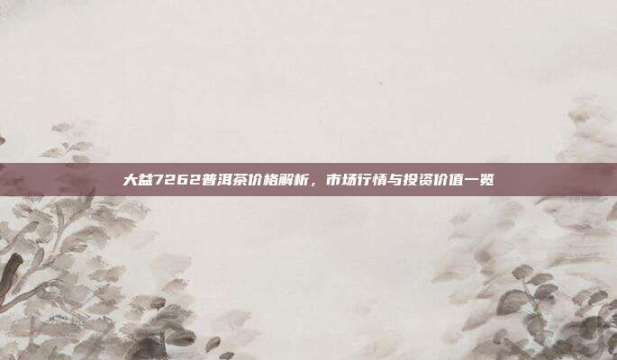 大益7262普洱茶价格解析，市场行情与投资价值一览