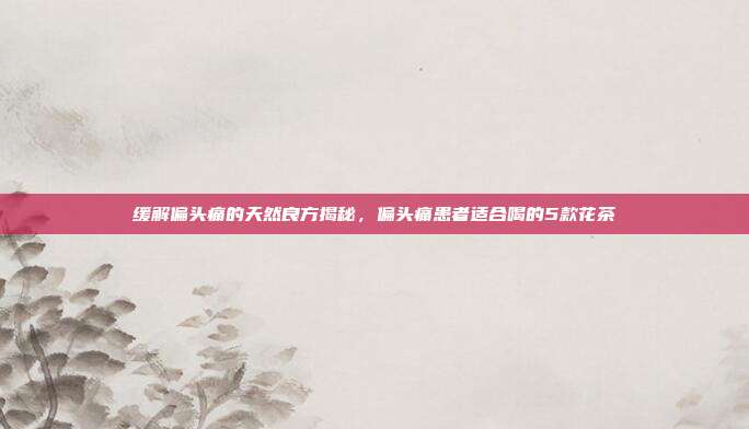 缓解偏头痛的天然良方揭秘，偏头痛患者适合喝的5款花茶