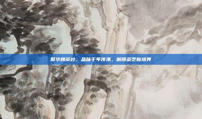 繁华牌茶叶，品味千年传承，解锁茶艺新境界