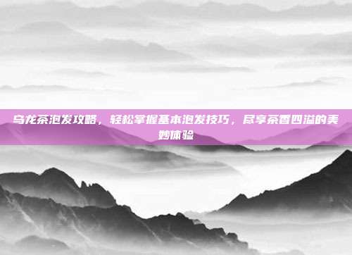 乌龙茶泡发攻略，轻松掌握基本泡发技巧，尽享茶香四溢的美妙体验