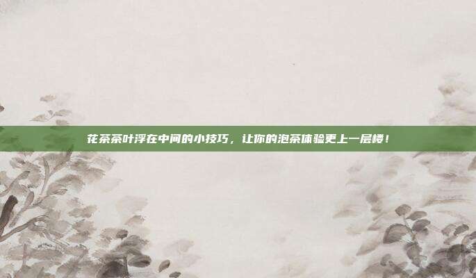 花茶茶叶浮在中间的小技巧，让你的泡茶体验更上一层楼！