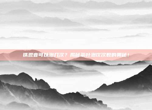 铁观音可以泡几次？揭秘茶叶泡饮次数的奥秘！