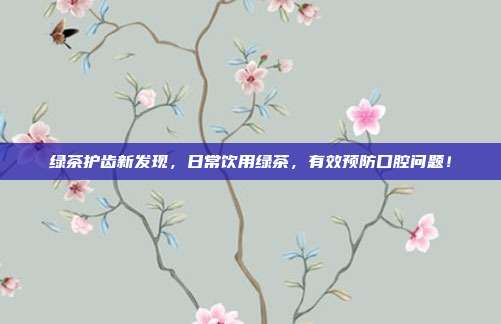 绿茶护齿新发现，日常饮用绿茶，有效预防口腔问题！