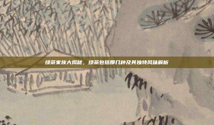 绿茶家族大揭秘，绿茶包括那几种及其独特风味解析