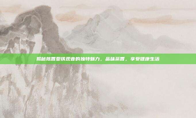 揭秘陈香型铁观音的独特魅力，品味茶香，享受健康生活