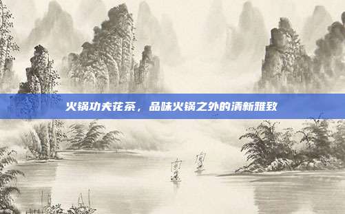 火锅功夫花茶，品味火锅之外的清新雅致