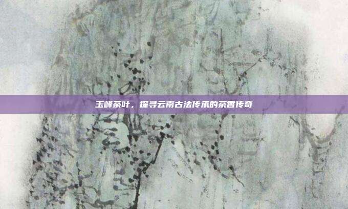 玉峰茶叶，探寻云南古法传承的茶香传奇
