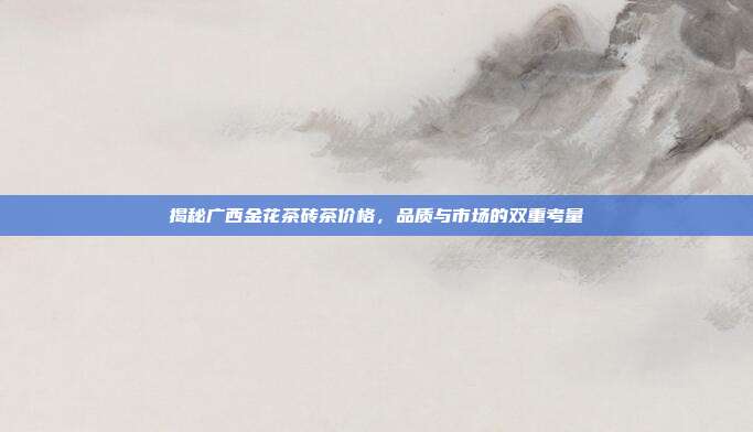 揭秘广西金花茶砖茶价格，品质与市场的双重考量