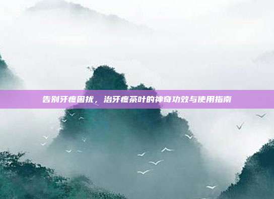 告别牙疼困扰，治牙疼茶叶的神奇功效与使用指南