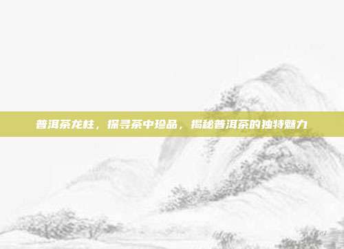 普洱茶龙柱，探寻茶中珍品，揭秘普洱茶的独特魅力