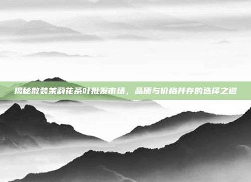 揭秘散装茉莉花茶叶批发市场，品质与价格并存的选择之道