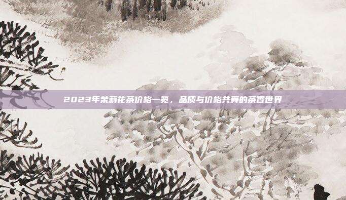 2023年茉莉花茶价格一览，品质与价格共舞的茶香世界