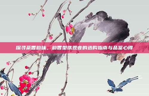 探寻茶香韵味，韵香型铁观音的选购指南与品鉴心得