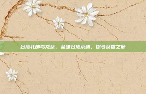 台湾北部乌龙茶，品味台湾茶韵，探寻茶香之源