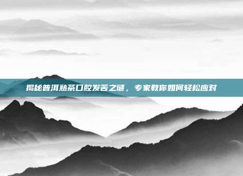 揭秘普洱熟茶口腔发苦之谜，专家教你如何轻松应对