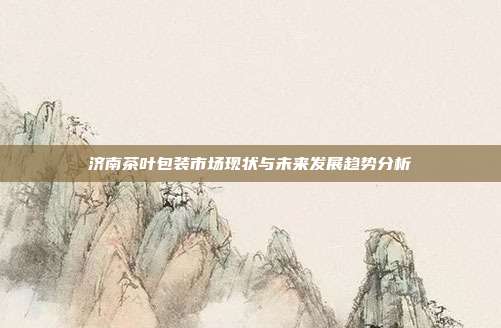 济南茶叶包装市场现状与未来发展趋势分析