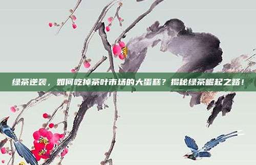 绿茶逆袭，如何吃掉茶叶市场的大蛋糕？揭秘绿茶崛起之路！
