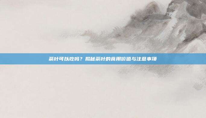 茶叶可以吃吗？揭秘茶叶的食用价值与注意事项