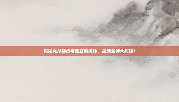 揭秘龙井茶贵与便宜的奥秘，品质差异大揭秘！
