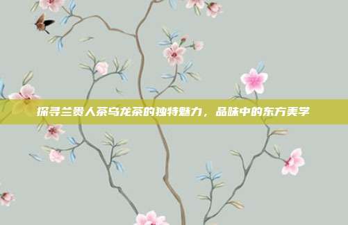 探寻兰贵人茶乌龙茶的独特魅力，品味中的东方美学