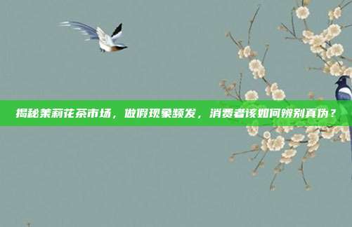 揭秘茉莉花茶市场，做假现象频发，消费者该如何辨别真伪？