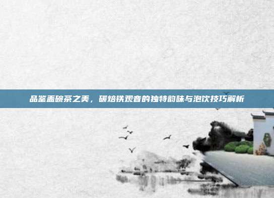 品鉴盖碗茶之美，碳焙铁观音的独特韵味与泡饮技巧解析
