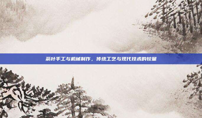 茶叶手工与机械制作，传统工艺与现代技术的较量