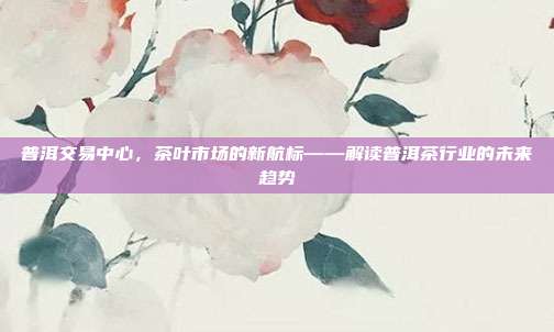 普洱交易中心，茶叶市场的新航标——解读普洱茶行业的未来趋势